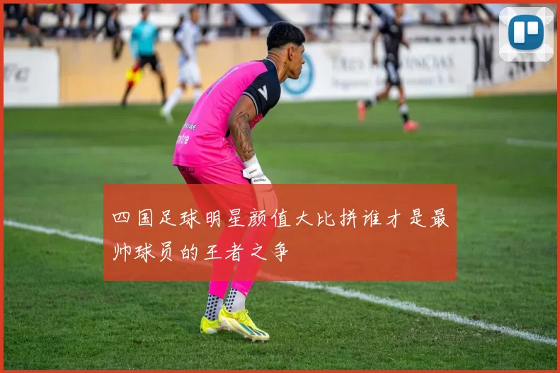 四国足球明星颜值大比拼谁才是最帅球员的王者之争