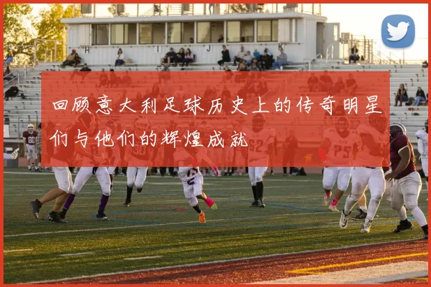 回顾意大利足球历史上的传奇明星们与他们的辉煌成就