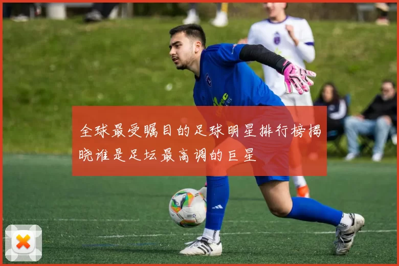全球最受瞩目的足球明星排行榜揭晓谁是足坛最高调的巨星