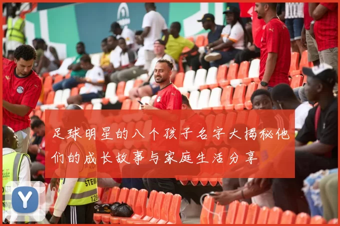 足球明星的八个孩子名字大揭秘他们的成长故事与家庭生活分享