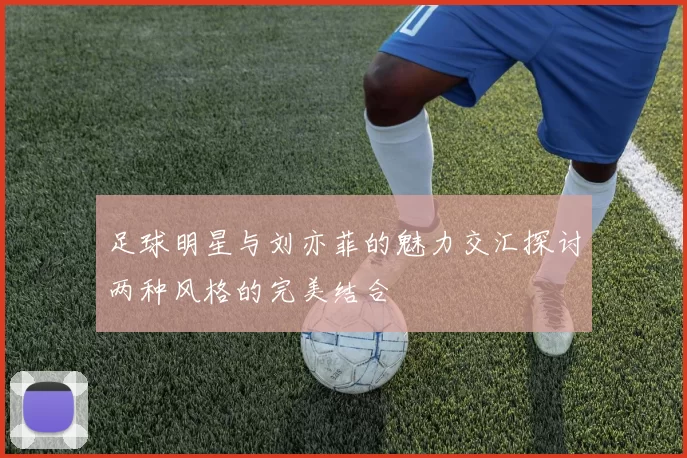 足球明星与刘亦菲的魅力交汇探讨两种风格的完美结合