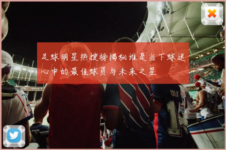 足球明星热搜榜揭秘谁是当下球迷心中的最佳球员与未来之星