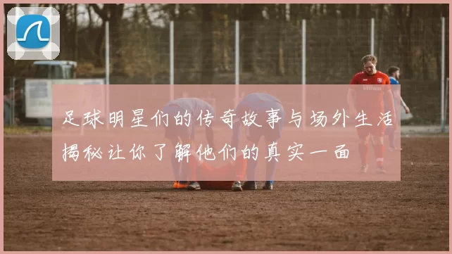 足球明星们的传奇故事与场外生活揭秘让你了解他们的真实一面