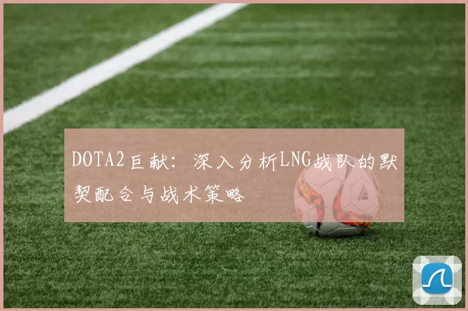 DOTA2巨献：深入分析LNG战队的默契配合与战术策略