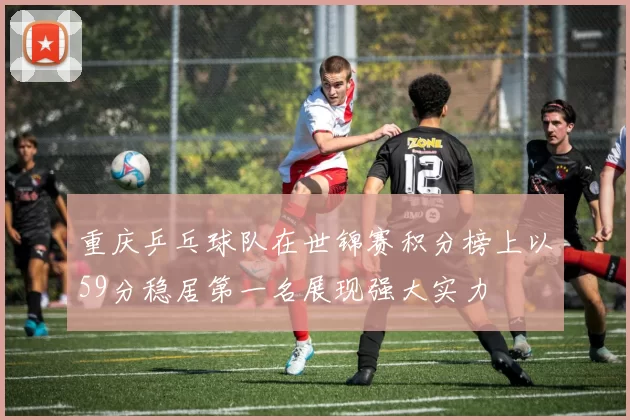 重庆乒乓球队在世锦赛积分榜上以59分稳居第一名展现强大实力