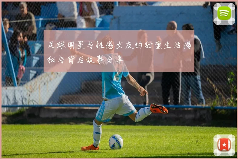 足球明星与性感女友的甜蜜生活揭秘与背后故事分享