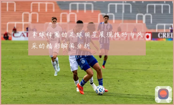 拿球转圈的足球明星展现技巧与风采的精彩瞬间分析