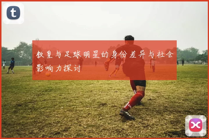 教皇与足球明星的身份差异与社会影响力探讨