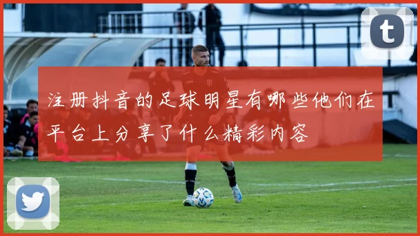 注册抖音的足球明星有哪些他们在平台上分享了什么精彩内容