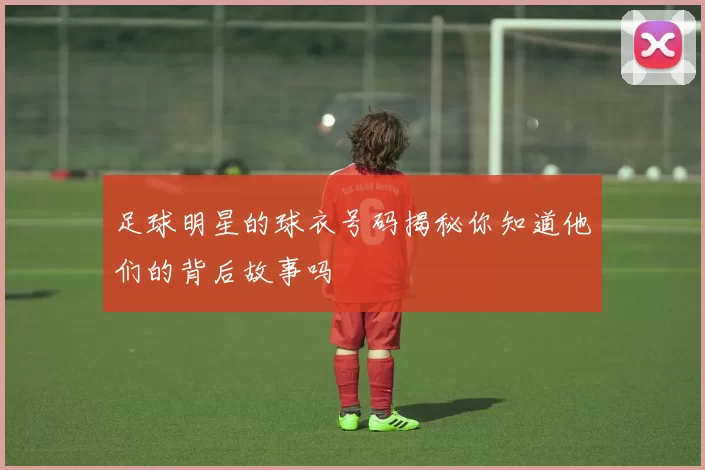 足球明星的球衣号码揭秘你知道他们的背后故事吗
