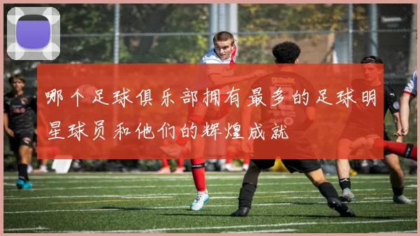 哪个足球俱乐部拥有最多的足球明星球员和他们的辉煌成就