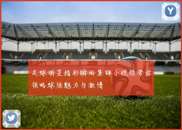 足球明星精彩瞬间集锦小视频带你领略球场魅力与激情