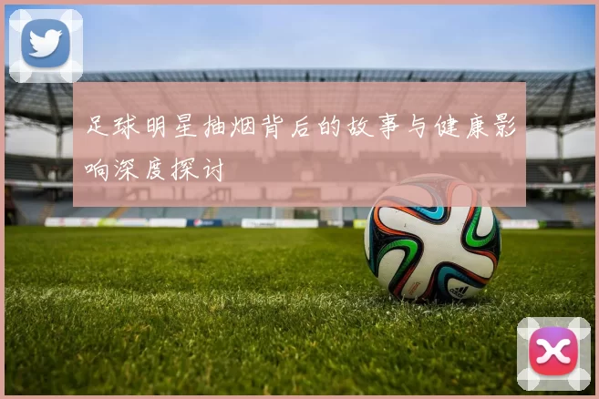 足球明星抽烟背后的故事与健康影响深度探讨
