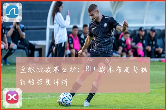 全球挑战赛分析：BLG战术布局与执行的深度评析