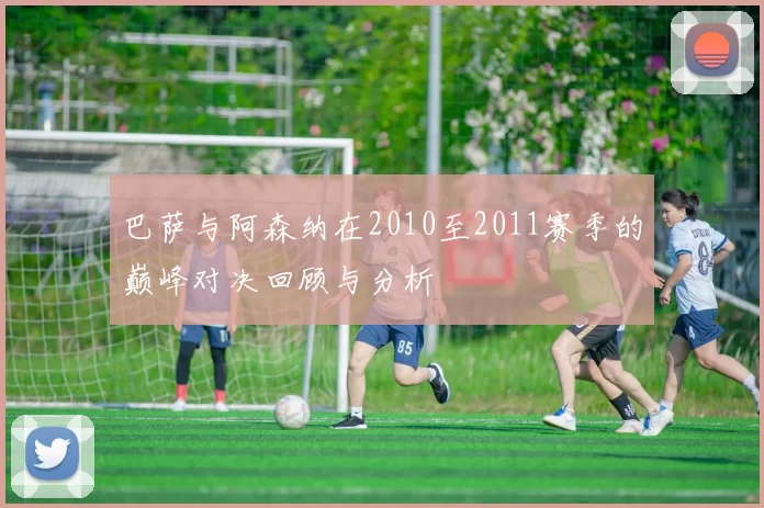 巴萨与阿森纳在2010至2011赛季的巅峰对决回顾与分析