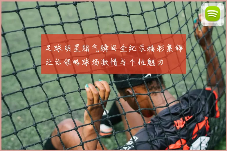 足球明星赌气瞬间全纪录精彩集锦让你领略球场激情与个性魅力