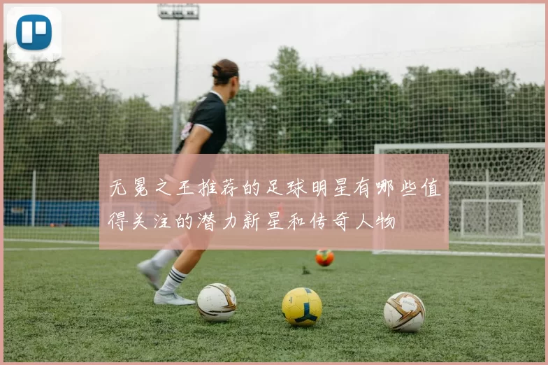 无冕之王推荐的足球明星有哪些值得关注的潜力新星和传奇人物
