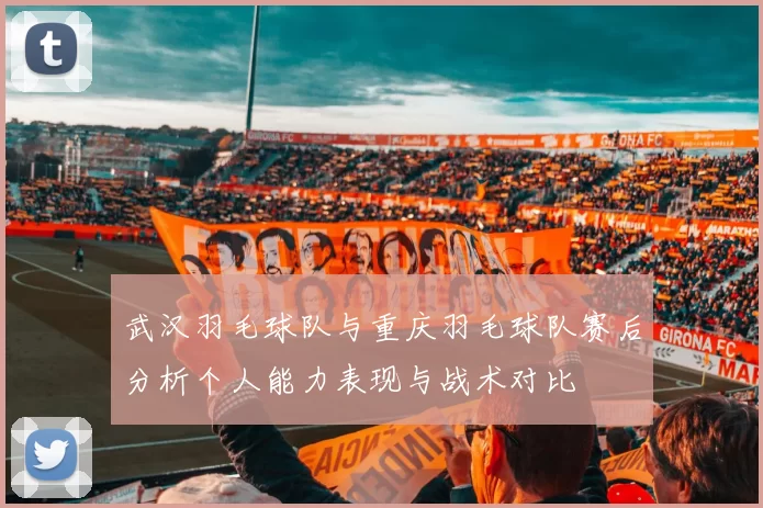 武汉羽毛球队与重庆羽毛球队赛后分析个人能力表现与战术对比