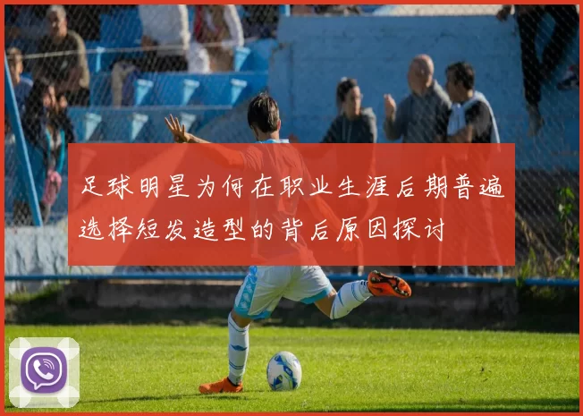 足球明星为何在职业生涯后期普遍选择短发造型的背后原因探讨