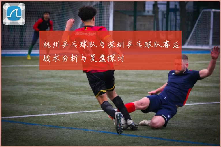 杭州乒乓球队与深圳乒乓球队赛后战术分析与复盘探讨