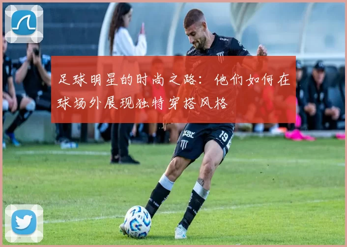 足球明星的时尚之路：他们如何在球场外展现独特穿搭风格