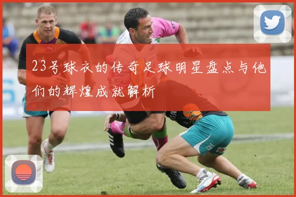 23号球衣的传奇足球明星盘点与他们的辉煌成就解析