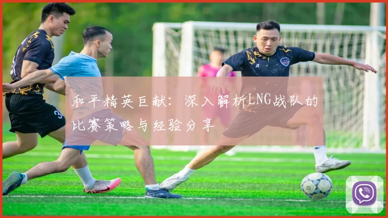 和平精英巨献：深入解析LNG战队的比赛策略与经验分享
