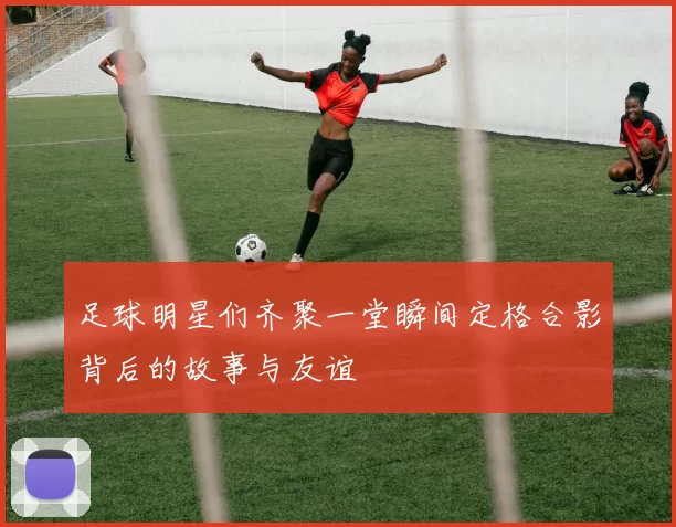 足球明星们齐聚一堂瞬间定格合影背后的故事与友谊