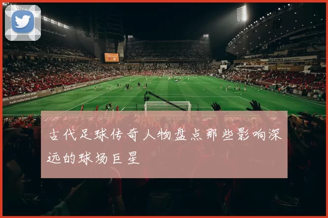 古代足球传奇人物盘点那些影响深远的球场巨星