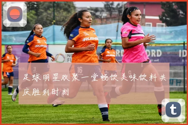 足球明星欢聚一堂畅饮美味饮料共庆胜利时刻