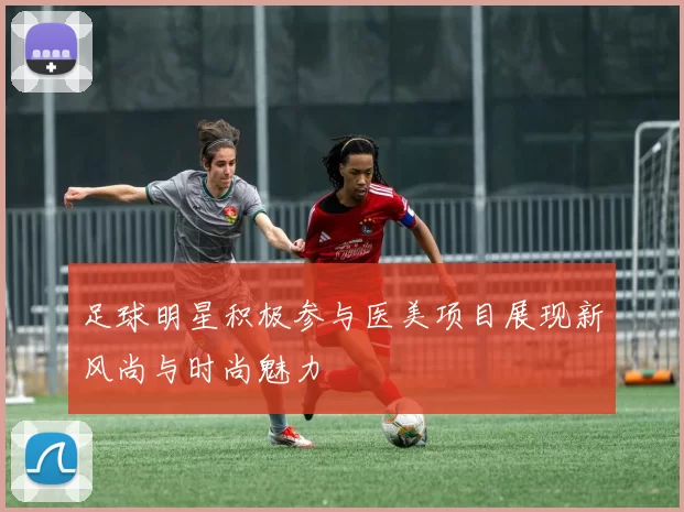足球明星积极参与医美项目展现新风尚与时尚魅力