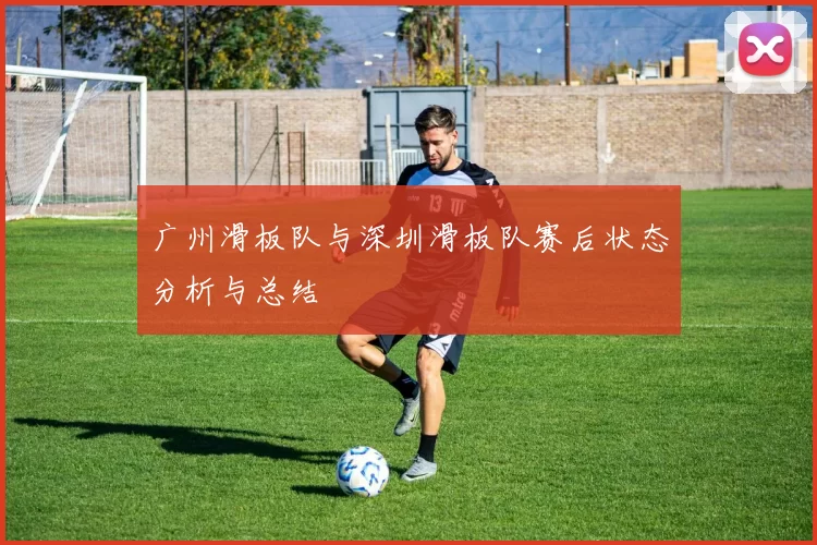 广州滑板队与深圳滑板队赛后状态分析与总结
