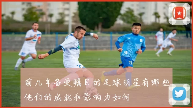 前几年备受瞩目的足球明星有哪些他们的成就和影响力如何