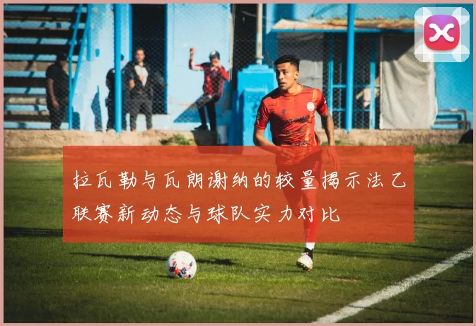 拉瓦勒与瓦朗谢纳的较量揭示法乙联赛新动态与球队实力对比