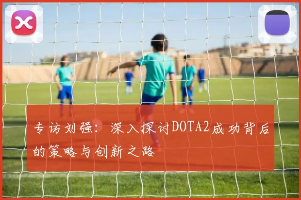 专访刘强：深入探讨DOTA2成功背后的策略与创新之路