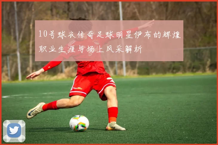 10号球衣传奇足球明星伊布的辉煌职业生涯与场上风采解析