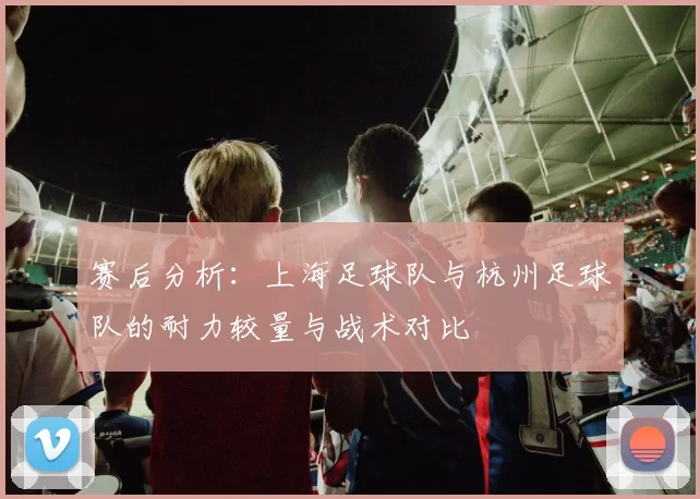 赛后分析：上海足球队与杭州足球队的耐力较量与战术对比