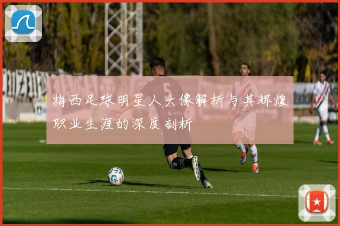 梅西足球明星人头像解析与其辉煌职业生涯的深度剖析