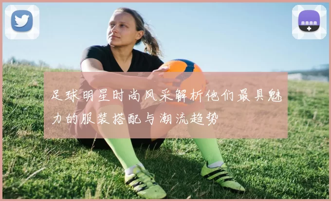 足球明星时尚风采解析他们最具魅力的服装搭配与潮流趋势