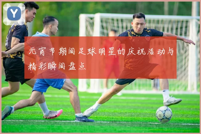 元宵节期间足球明星的庆祝活动与精彩瞬间盘点