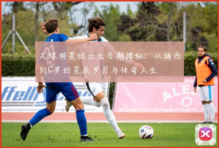 足球明星的出生日期揭秘：从梅西到C罗的星辰岁月与传奇人生