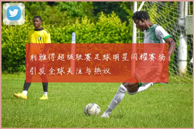 利雅得超级联赛足球明星闪耀赛场引发全球关注与热议