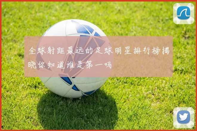 全球射距最远的足球明星排行榜揭晓你知道谁是第一吗