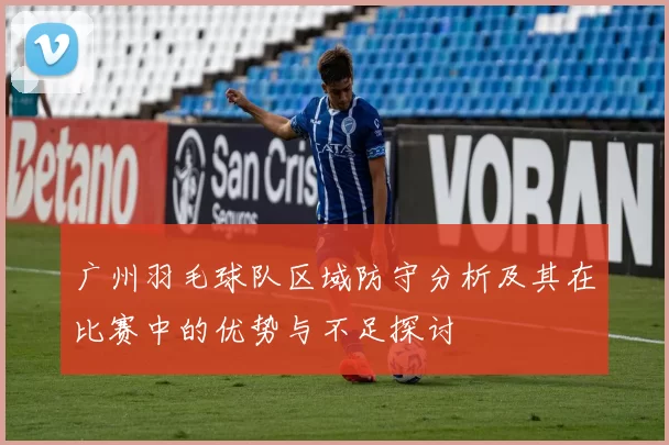 广州羽毛球队区域防守分析及其在比赛中的优势与不足探讨
