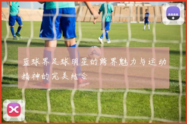蓝球界足球明星的跨界魅力与运动精神的完美结合