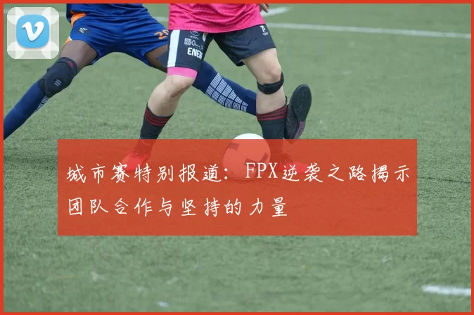 城市赛特别报道：FPX逆袭之路揭示团队合作与坚持的力量
