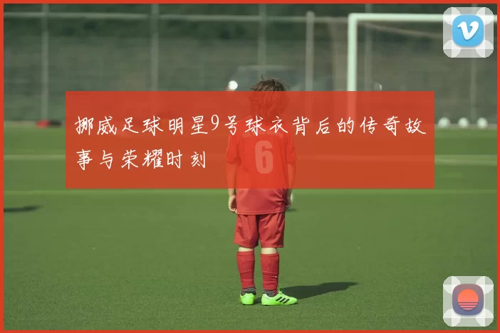 挪威足球明星9号球衣背后的传奇故事与荣耀时刻