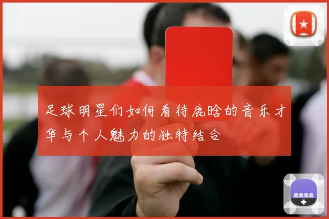 足球明星们如何看待鹿晗的音乐才华与个人魅力的独特结合