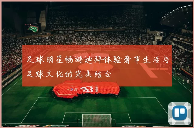 足球明星畅游迪拜体验奢华生活与足球文化的完美结合