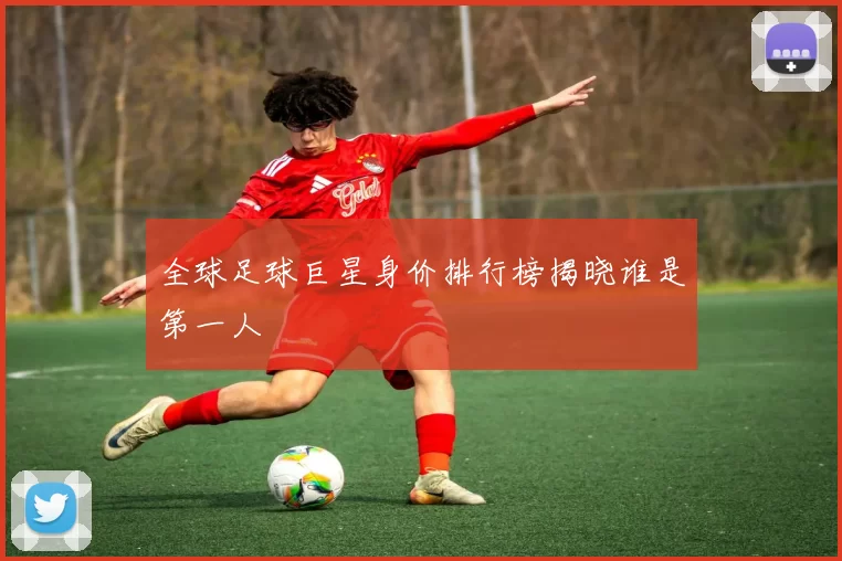 全球足球巨星身价排行榜揭晓谁是第一人